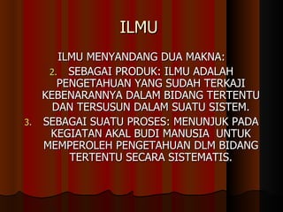 ILMU  ILMU MENYANDANG DUA MAKNA: SEBAGAI PRODUK: ILMU ADALAH PENGETAHUAN YANG SUDAH TERKAJI KEBENARANNYA DALAM BIDANG TERTENTU DAN TERSUSUN DALAM SUATU SISTEM. SEBAGAI SUATU PROSES: MENUNJUK PADA KEGIATAN AKAL BUDI MANUSIA  UNTUK MEMPEROLEH PENGETAHUAN DLM BIDANG TERTENTU SECARA SISTEMATIS. 