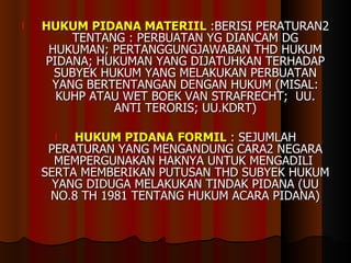 HUKUM PIDANA MATERIIL  :BERISI PERATURAN2 TENTANG : PERBUATAN YG DIANCAM DG HUKUMAN; PERTANGGUNGJAWABAN THD HUKUM PIDANA; HUKUMAN YANG DIJATUHKAN TERHADAP SUBYEK HUKUM YANG MELAKUKAN PERBUATAN YANG BERTENTANGAN DENGAN HUKUM (MISAL: KUHP ATAU WET BOEK VAN STRAFRECHT;  UU. ANTI TERORIS; UU.KDRT) HUKUM PIDANA FORMIL   : SEJUMLAH PERATURAN YANG MENGANDUNG CARA2 NEGARA MEMPERGUNAKAN HAKNYA UNTUK MENGADILI  SERTA MEMBERIKAN PUTUSAN THD SUBYEK HUKUM YANG DIDUGA MELAKUKAN TINDAK PIDANA (UU NO.8 TH 1981 TENTANG HUKUM ACARA PIDANA) 