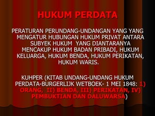 HUKUM PERDATA PERATURAN PERUNDANG-UNDANGAN YANG YANG MENGATUR HUBUNGAN HUKUM PRIVAT ANTARA SUBYEK HUKUM  YANG DIANTARANYA MENCAKUP HUKUM BADAN PRIBADI, HUKUM KELUARGA, HUKUM BENDA, HUKUM PERIKATAN, HUKUM WARIS.  KUHPER (KITAB UNDANG-UNDANG HUKUM PERDATA-BURGERLIJK WETBOEK- 1 MEI 1848:  1) ORANG,  II) BENDA, III) PERIKATAN, IV) PEMBUKTIAN DAN DALUWARSA )  