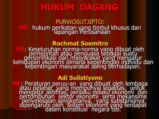 HUKUM  DAGANG PURWOSUTJIPTO: HD:  hukum perikatan yang timbul khusus dari lapangan Perusahaan   Rochmat Soemitro HE : Keseluruhan norma-norma yang dibuat oleh pemerintah atau penguasa sebagai suatu personifikasi dari masyarakat yang mengatur kehidupan ekonomi dimana kepentingan individu dan kepentingan masyarakat saling berhadapan. Adi Sulistiyono HE : Peraturan peruu-an  yang  dibuat oleh lembaga atau pejabat  yang mempunyai legalitas,  untuk  mengatur  aktifitas,  perilaku  pelaku ekonomi  dan  pertumbuhan  sektor  ekonomi  serta mekansime penyelesaian sengketanya,  yang substansinya dipengaruhi  oleh  sistem ekonomi yang  terdapat dalam konstitusi  negara tsb. 