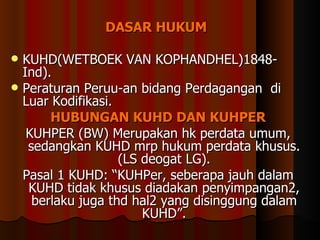 DASAR HUKUM   KUHD( WETBOEK VAN KOPHANDHEL) 1848-Ind ). Peraturan Peruu-an bidang Perdagangan  di Luar Kodifikasi. HUBUNGAN KUHD DAN KUHPER KUHPER (BW) Merupakan hk perdata umum, sedangkan KUHD mrp hukum perdata khusus. (LS deogat LG). Pasal 1 KUHD: “KUHPer, seberapa jauh dalam KUHD tidak khusus diadakan penyimpangan2, berlaku juga thd hal2 yang disinggung dalam KUHD”. 