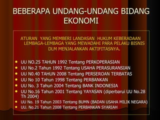 BEBERAPA UNDANG-UNDANG BIDANG  EKONOMI ATURAN  YANG MEMBERI LANDASAN  HUKUM KEBERADAAN  LEMBAGA-LEMBAGA YANG MEWADAHI PARA PELAKU BISNIS DLM MENJALANKAN AKTIFITASNYA . UU NO.25 TAHUN 1992 Tentang PERKOPERASIAN UU No.2 Tahun 1992 Tentang USAHA PERASURANSIAN UU N0. 40  TAHUN  2008  Tentang PERSEROAN TERBATAS UU No 10 Tahun 1998 Tentang PERBANKAN UU No. 3 Tahun 2004 Tentang BANK INDONESIA UU No.16 Tahun 2001 Tentang YAYASAN (diperbarui  UU No.28  Th 2004) UU No. 19 Tahun 2003 Tentang BUMN (BADAN USAHA MILIK NEGARA)   UU. No.21 Tahun 2008 Tentang PERBANKAN SYARIAH 