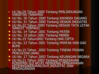 UU No.29 Tahun 2000 Tentang PERLINDUNGAN VARIETAS TANAMAN UU No. 30 Tahun 2000 Tentang RAHASIA DAGANG UU No. 31 Tahun 200 0  Tentang DESAIN INDUSTRI UU No.32 Tahun 2000 Tentang DESAIN TATA LETAK SIRKUIT TERPADU. UU No. 14 Tahun 2001 Tentang PATEN UU No. 15 tahun 2001 Tentang MEREK UU No.19 Tahun2002 Tentang HAK CIPTA UU No. 22 Tahun 2001 Tentang MINYAK DAN GAS BUMI UU No.15 Tahun  2002 Tentang TINDAK PIDANA PENCUCIAN UANG UU No. 17 Tahun 2003 Tentang KEUANGAN NEGARA UU No.21 Tahun 2003 Tentang PENGESAHAN KONVENSI ILO NO.81 MENGENAI PENGAWASAN KETENAGAKERJAAN DLM INDUSTRI  DAN PERDAGANGAN 