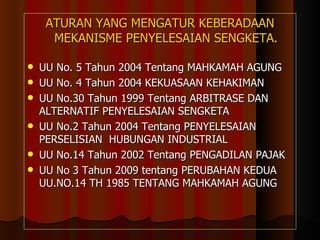 ATURAN YANG MENGATUR KEBERADAAN MEKANISME PENYELESAIAN SENGKETA. UU No. 5 Tahun 2004 Tentang MAHKAMAH AGUNG UU No. 4 Tahun 2004 KEKUASAAN KEHAKIMAN UU No.30 Tahun 1999 Tentang ARBITRASE DAN ALTERNATIF PENYELESAIAN SENGKETA  UU No.2 Tahun 2004 Tentang PENYELESAIAN PERSELISIAN  HUBUNGAN INDUSTRIAL UU No.14 Tahun 2002 Tentang PENGADILAN PAJAK UU No 3 Tahun 2009 tentang PERUBAHAN KEDUA UU.NO.14 TH 1985 TENTANG MAHKAMAH AGUNG 