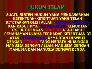 HUKUM ISLAM SUATU SISTEM HUKUM YANG MENDASARKAN  KETENTUAN-KETENTUAN YANG TELAH DITETAPKAN OLEH ALLAH  ( KITAB AL-QUR’AN )  DAN RASUL-NYA  ( KITAB HADIS )  KEMUDIAN DISEBUT DENGAN  SYARI’AT  ATAU HASIL PEMAHAMAN ULAMA TERHADAP KETENTUAN DI ATAS  ( KITAB FIQIH )  KEMUDIAN DISEBUT DENGAN  IJTIHAD   YANG MENATA HUBUNGAN MANUSIA DENGAN ALLAH, MANUSIA DENGAN MANUSIA DAN MANUSIA DENGAN BENDA. 