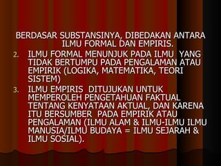 BERDASAR SUBSTANSINYA, DIBEDAKAN ANTARA ILMU FORMAL DAN EMPIRIS. ILMU FORMAL MENUNJUK PADA ILMU  YANG TIDAK BERTUMPU PADA PENGALAMAN ATAU EMPIRIK (LOGIKA, MATEMATIKA, TEORI SISTEM) ILMU EMPIRIS  DITUJUKAN UNTUK MEMPEROLEH PENGETAHUAN FAKTUAL TENTANG KENYATAAN AKTUAL, DAN KARENA ITU BERSUMBER  PADA EMPIRIK ATAU PENGALAMAN (ILMU ALAM & ILMU-ILMU ILMU MANUSIA/ILMU BUDAYA = ILMU SEJARAH & ILMU SOSIAL).  