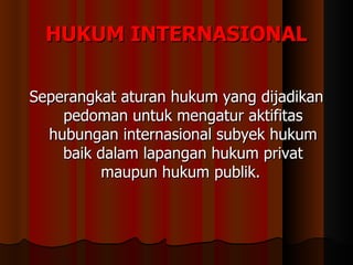HUKUM INTERNASIONAL Seperangkat aturan hukum yang dijadikan pedoman untuk mengatur aktifitas hubungan internasional subyek hukum baik dalam lapangan hukum privat maupun hukum publik.  