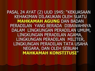 PASAL 24 AYAT (2) UUD 1945: “KEKUASAAN KEHAKIMAN DILAKUKAN OLEH SUATU  MAHKAMAH AGUNG  DAN BADAN PERADILAN  YANG BERADA  DIBAWAHNYA  DALAM  LINGKUNGAN PERADILAN UMUM, LINGKUNGAN PERADILAN AGAMA,  LINGKUNGAN PERADILAN  MILITER, LINGKUNGAN PERADILAN TATA USAHA NEGARA, DAN OLEH SEBUAH  MAHKAMAH KONSTITUSI ” 