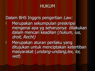 HUKUM Dalam BHS Inggris pengertian  Law: Merupakan sekumpulan preskripsi mengenai apa yg seharusnya  dilakukan  dalam mencari keadilan ( hukum, ius ,  droit, Recht) Merupakan aturan perilaku yang ditujukan untuk menciptakan ketertiban masyarakat ( undang-undang , lex ,  loi, wet ) 