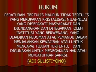 HUKUM PERATURAN  TERTULIS MAUPUN TIDAK TERTULIS YANG MERUPAKAN KRISTALISASI NILAI-NILAI YANG DISEPAKATI MASYARAKAT DAN DIUNDANGKAN DAN DITEGAKKAN  OLEH INSTITUSI YANG BERWENANG, YANG  DIJADIKAN PEDOMAN ATAU PEMANDU DALAM MENJALANKAN KEWAJIBAN ATAU UNTUK MENCAPAI TUJUAN TERTENTU,  DAN DIGUNAKAN UNTUK MENEGAKKAN HAK ATAU MENJATUHKAN SANKSI. ( ADI SULISTIYONO) 