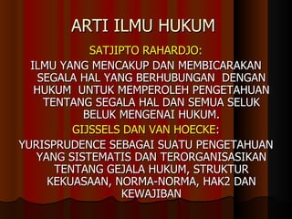 ARTI ILMU HUKUM  SATJIPTO RAHARDJO: ILMU YANG MENCAKUP DAN MEMBICARAKAN SEGALA HAL YANG BERHUBUNGAN  DENGAN HUKUM  UNTUK MEMPEROLEH PENGETAHUAN TENTANG SEGALA HAL DAN SEMUA SELUK BELUK MENGENAI HUKUM. GIJSSELS DAN VAN HOECKE : YURISPRUDENCE SEBAGAI SUATU PENGETAHUAN YANG SISTEMATIS DAN TERORGANISASIKAN TENTANG GEJALA HUKUM, STRUKTUR KEKUASAAN, NORMA-NORMA, HAK2 DAN KEWAJIBAN 