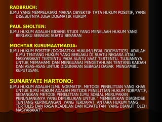 RADBRUCH: ILMU YANG MEMPELAJARI MAKNA OBYEKTIF TATA HUKUM POSITIF, YANG DISEBUTNYA JUGA DOGMATIK HUKUM  PAUL SHOLTEN: ILMU HUKUM ADALAH BIDANG STUDI YANG MENELAAH HUKUM YANG BERLAKU SEBAGAI SUATU BESARAN MOCHTAR KUSUMAATMADJA:  ILMU HUKUM POSITIF (DOGMATIKA HUKUM/LEGAL DOCMATICS)  ADALAH ILMU TENTANG HUKUM YANG BERLAKU DI SUATU NEGARA ATAU MASYARAKAT TERTENTU PADA SUATU SAAT TERTENTU. TUJUANNYA UNTUK MEMAHAMI DAN MENGUASAI PENGETAHUAN TENTANG KAIDAH DAN ASAS-ASAS UNTUK DIGUNAKAN SEBAGAI DASAR  MENGAMBIL KEPUTUSAN. SUNARYATI HARTONO: ILMU HUKUM ADALAH ILMU NORMATIF. METODE PENELITIAN YANG KHAS UNTUK ILMU HUKUM ADALAH METODE PENELITIAN HUKUM NORMATIF, SEDANGKAN METODE PENELITIAN ILMU SOSIAL MERUPAKAN PENUNJANGNYA YANG DIPERLUKAN UNTUK “ MEMBERIKAN DIAGNOSE TENTANG KEPINCANGAN  YANG TERDAPAT  ANTARA HUKUM YANG TERTULIS DAN RASA KEADILAN DAN KEPATUTAN  YANG DIANUT  OLEH MASYARAKAT”. 