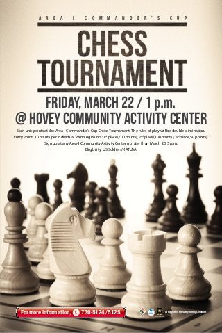 A r e a

i

C o m m a n d e r ’ s

c u p

Friday, March 22 / 1 p.m.
@ HOVEY Community Activity Center
Earn unit points at the Area-I Commander’s Cup Chess Tournament. The rules of play will be double elimination.
Entry Point: 10 points per individual. Winning Points: 1st place(200 points), 2nd place(100 points), 3rd place(50 points).
Sign up at any Area-I Community Activity Center no later than March 20, 5 p.m.
Eligibility: US Soldiers/KATUSA

For more information,

730-5124/5125

In support of the Army Family Covenant

 
