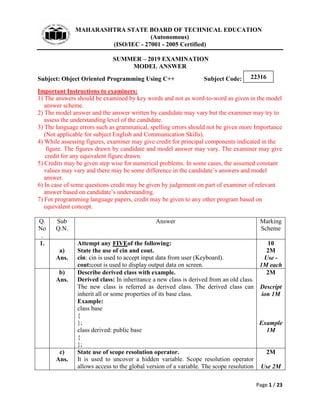 MAHARASHTRA STATE BOARD OF TECHNICAL EDUCATION
(Autonomous)
(ISO/IEC - 27001 - 2005 Certified)
SUMMER – 2019 EXAMINATION
MODEL ANSWER
Subject: Object Oriented Programming Using C++ Subject Code:
Page 1 / 23
22316
Important Instructions to examiners:
1) The answers should be examined by key words and not as word-to-word as given in the model
answer scheme.
2) The model answer and the answer written by candidate may vary but the examiner may try to
assess the understanding level of the candidate.
3) The language errors such as grammatical, spelling errors should not be given more Importance
(Not applicable for subject English and Communication Skills).
4) While assessing figures, examiner may give credit for principal components indicated in the
figure. The figures drawn by candidate and model answer may vary. The examiner may give
credit for any equivalent figure drawn.
5) Credits may be given step wise for numerical problems. In some cases, the assumed constant
values may vary and there may be some difference in the candidate’s answers and model
answer.
6) In case of some questions credit may be given by judgement on part of examiner of relevant
answer based on candidate’s understanding.
7) For programming language papers, credit may be given to any other program based on
equivalent concept.
Q.
No
.
Sub
Q.N.
Answer Marking
Scheme
1.
a)
Ans.
Attempt any FIVEof the following:
State the use of cin and cout.
cin: cin is used to accept input data from user (Keyboard).
cout:cout is used to display output data on screen.
10
2M
Use -
1M each
b)
Ans.
Describe derived class with example.
Derived class: In inheritance a new class is derived from an old class.
The new class is referred as derived class. The derived class can
inherit all or some properties of its base class.
Example:
class base
{
};
class derived: public base
{
};
2M
Descript
ion 1M
Example
1M
c)
Ans.
State use of scope resolution operator.
It is used to uncover a hidden variable. Scope resolution operator
allows access to the global version of a variable. The scope resolution
2M
Use 2M
 