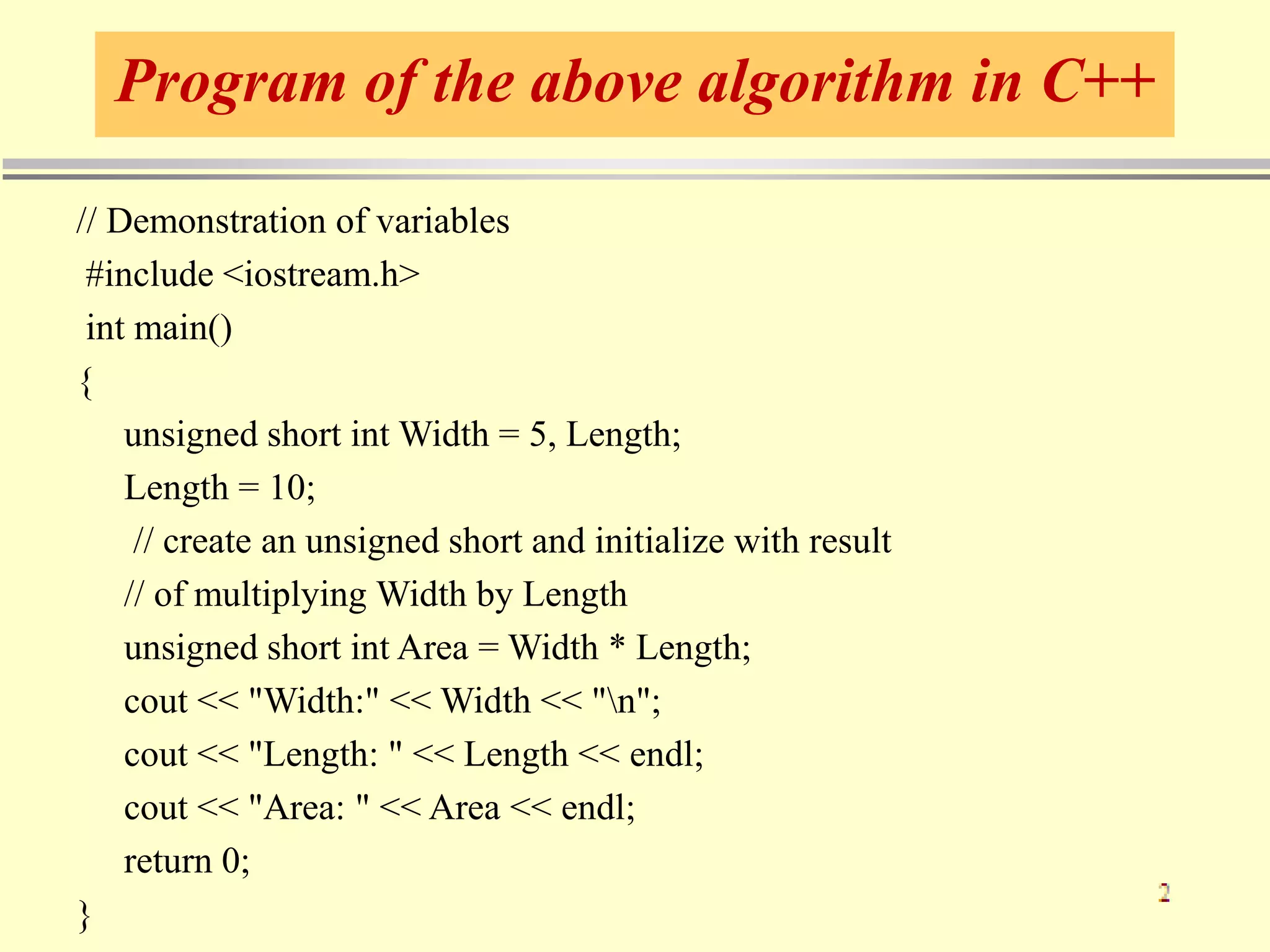 Program of the above algorithm in C++
// Demonstration of variables
#include <iostream.h>
int main()
{
unsigned short int Width = 5, Length;
Length = 10;
// create an unsigned short and initialize with result
// of multiplying Width by Length
unsigned short int Area = Width * Length;
cout << "Width:" << Width << "n";
cout << "Length: " << Length << endl;
cout << "Area: " << Area << endl;
return 0;
}
 