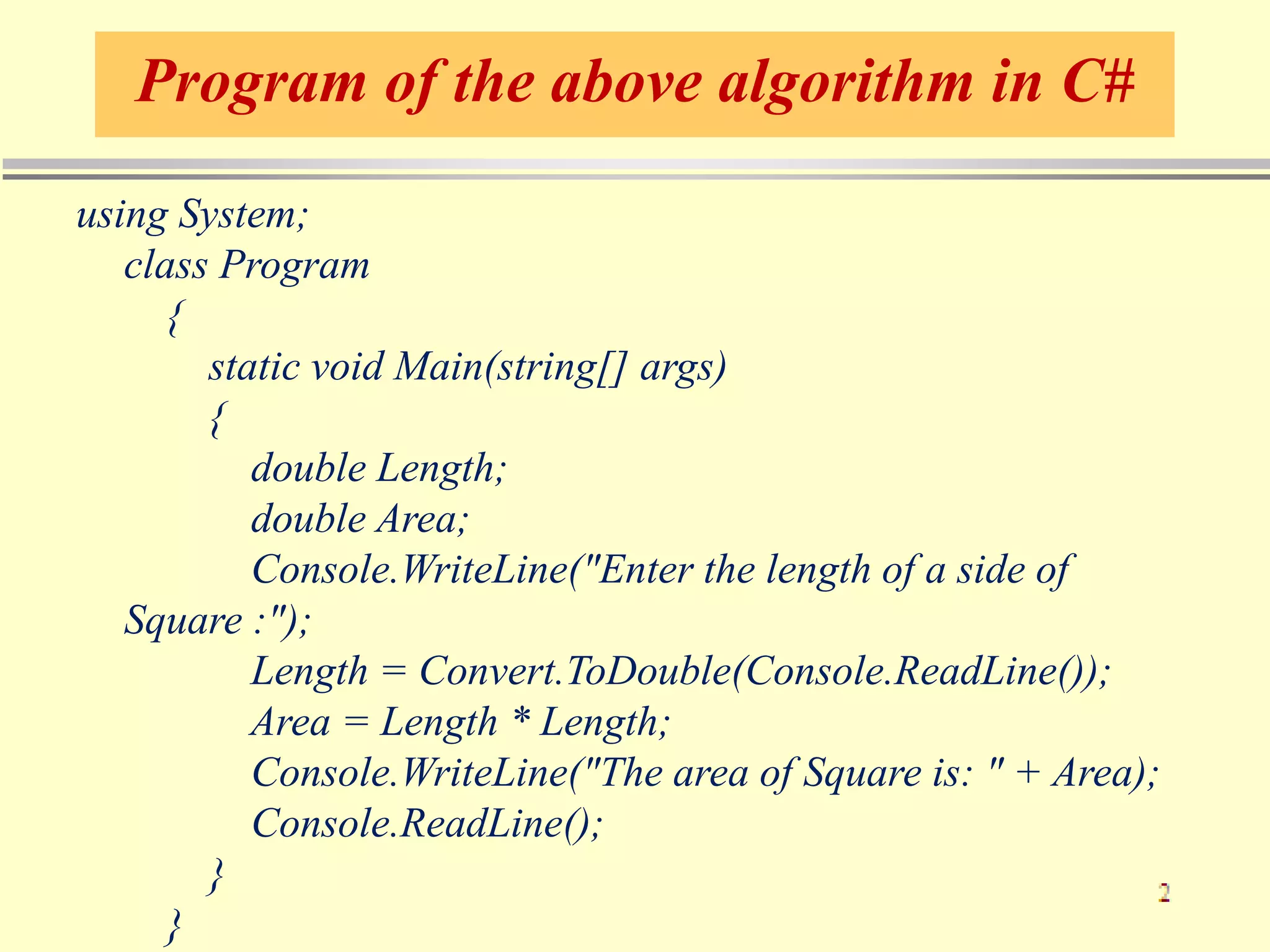 Program of the above algorithm in C#
using System;
class Program
{
static void Main(string[] args)
{
double Length;
double Area;
Console.WriteLine("Enter the length of a side of
Square :");
Length = Convert.ToDouble(Console.ReadLine());
Area = Length * Length;
Console.WriteLine("The area of Square is: " + Area);
Console.ReadLine();
}
}
 