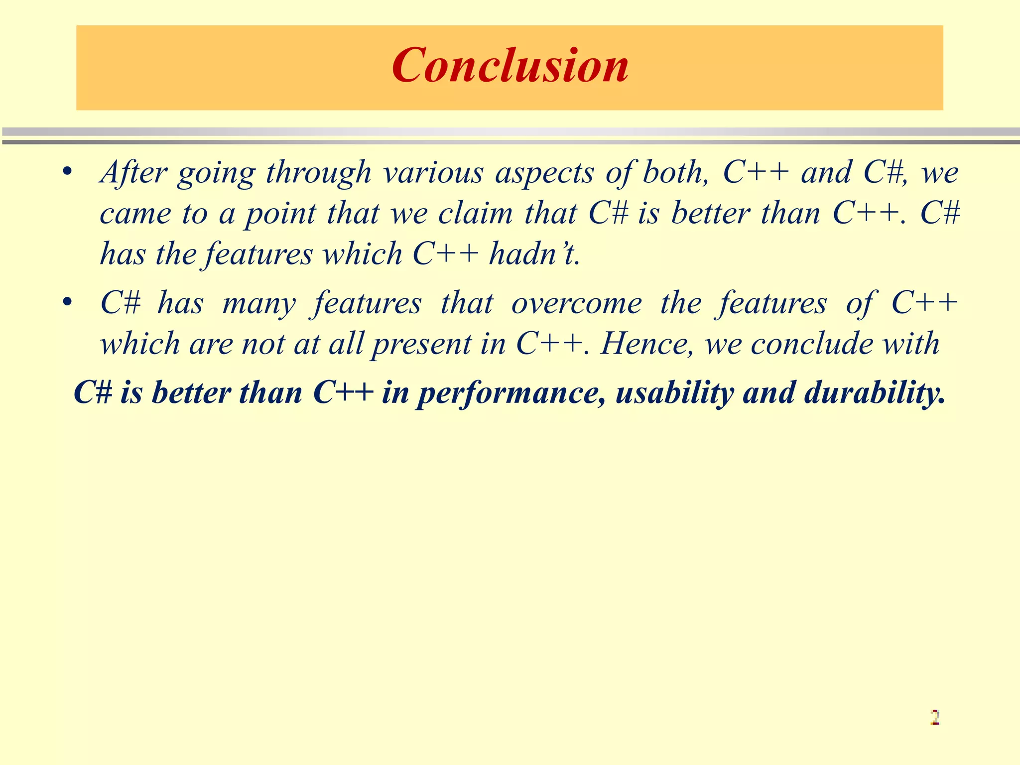 Conclusion
• After going through various aspects of both, C++ and C#, we
came to a point that we claim that C# is better than C++. C#
has the features which C++ hadn’t.
• C# has many features that overcome the features of C++
which are not at all present in C++. Hence, we conclude with
C# is better than C++ in performance, usability and durability.
 