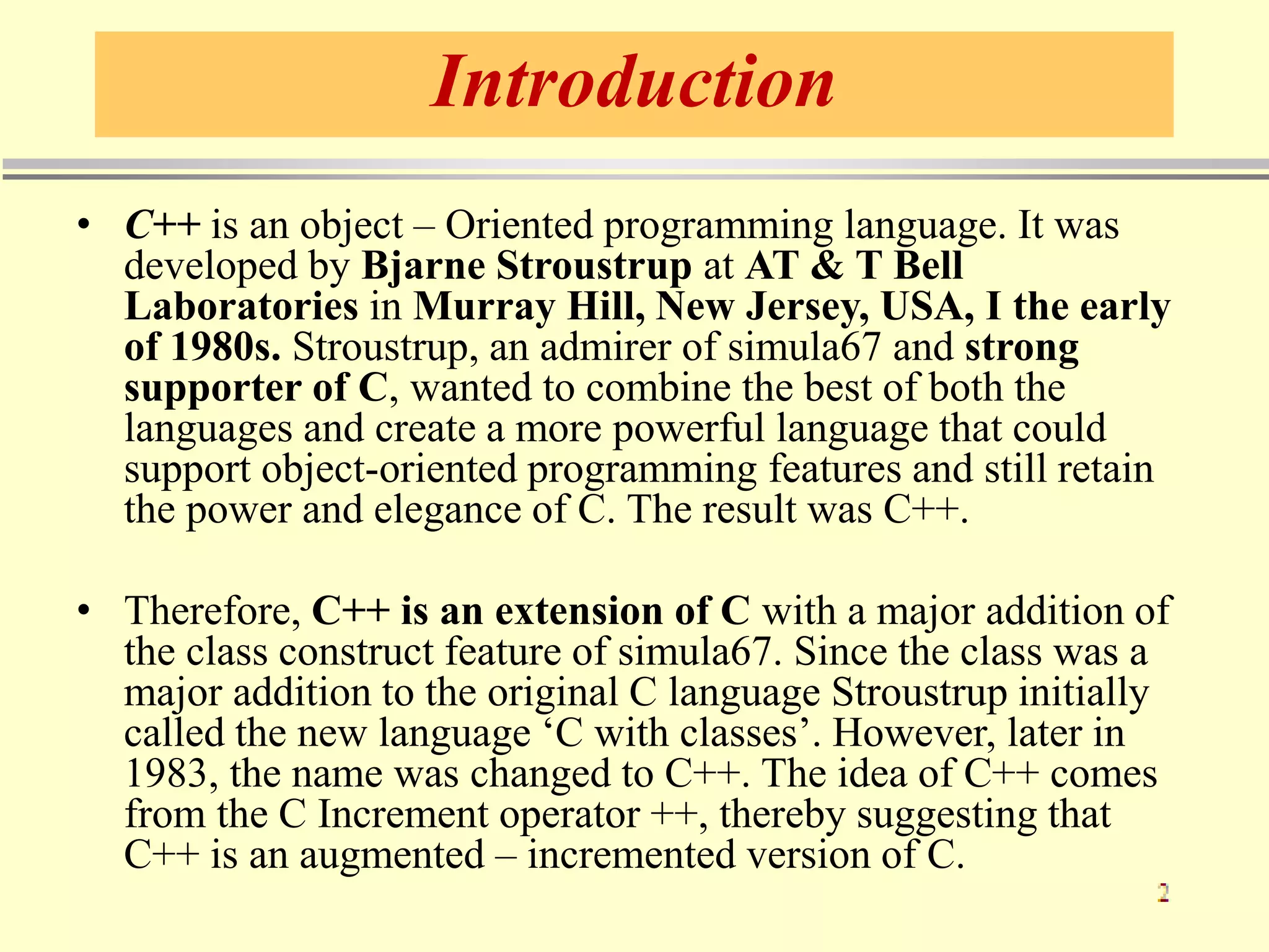 Introduction
• C++ is an object – Oriented programming language. It was
developed by Bjarne Stroustrup at AT & T Bell
Laboratories in Murray Hill, New Jersey, USA, I the early
of 1980s. Stroustrup, an admirer of simula67 and strong
supporter of C, wanted to combine the best of both the
languages and create a more powerful language that could
support object-oriented programming features and still retain
the power and elegance of C. The result was C++.
• Therefore, C++ is an extension of C with a major addition of
the class construct feature of simula67. Since the class was a
major addition to the original C language Stroustrup initially
called the new language ‘C with classes’. However, later in
1983, the name was changed to C++. The idea of C++ comes
from the C Increment operator ++, thereby suggesting that
C++ is an augmented – incremented version of C.
 