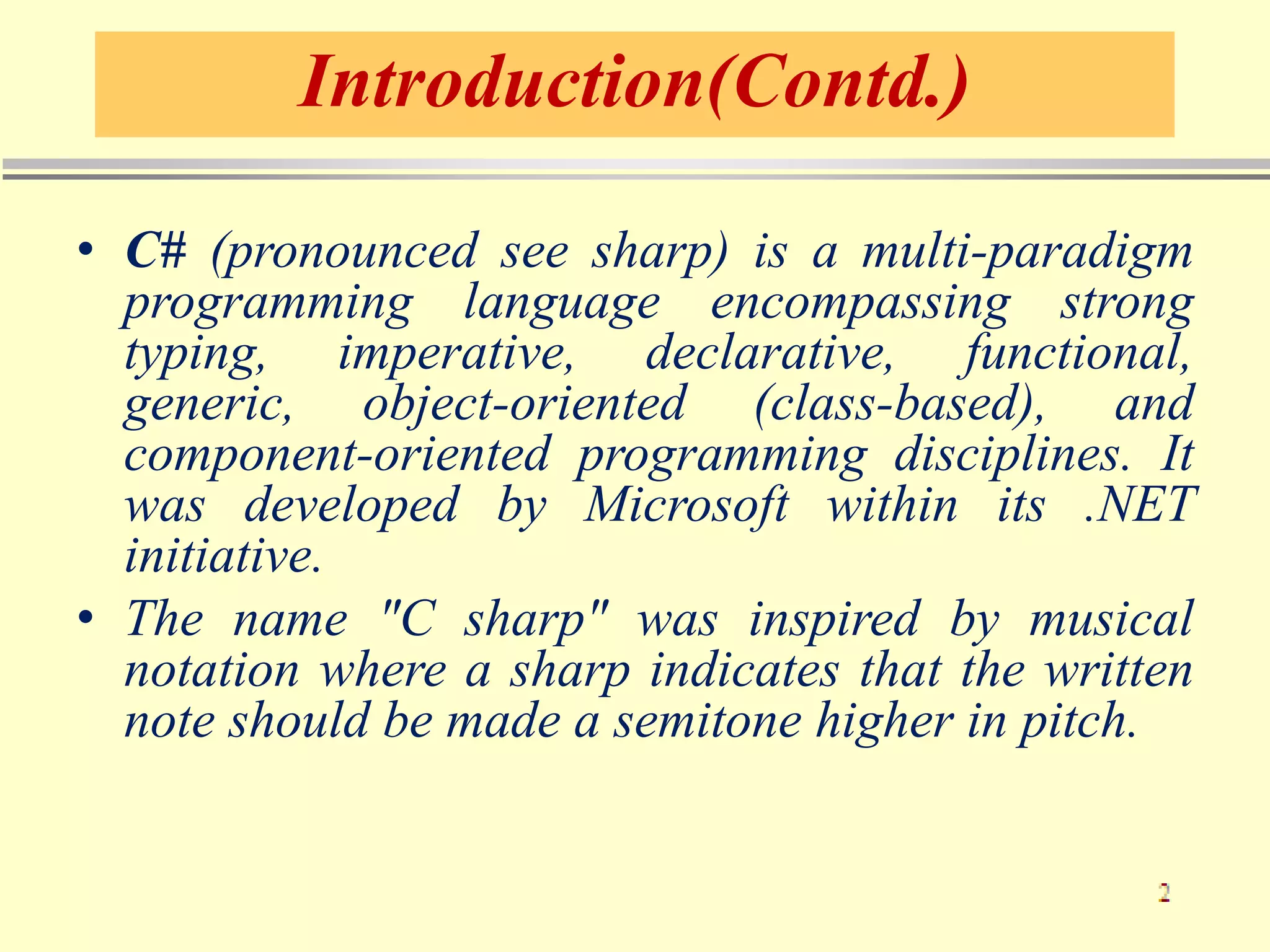 Introduction(Contd.)
• C# (pronounced see sharp) is a multi-paradigm
programming language encompassing strong
typing, imperative, declarative, functional,
generic, object-oriented (class-based), and
component-oriented programming disciplines. It
was developed by Microsoft within its .NET
initiative.
• The name "C sharp" was inspired by musical
notation where a sharp indicates that the written
note should be made a semitone higher in pitch.
 