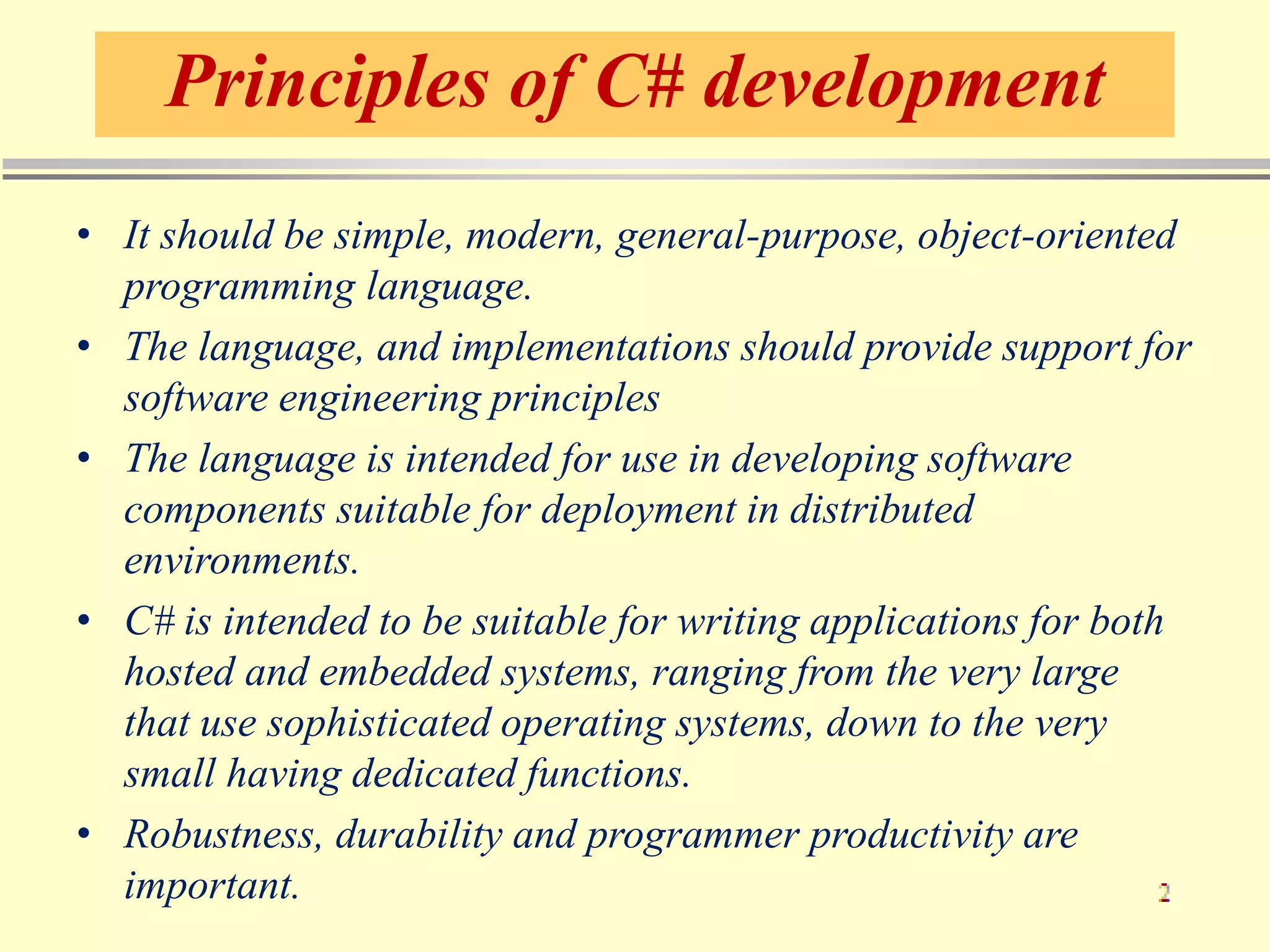 Principles of C# development
• It should be simple, modern, general-purpose, object-oriented
programming language.
• The language, and implementations should provide support for
software engineering principles
• The language is intended for use in developing software
components suitable for deployment in distributed
environments.
• C# is intended to be suitable for writing applications for both
hosted and embedded systems, ranging from the very large
that use sophisticated operating systems, down to the very
small having dedicated functions.
• Robustness, durability and programmer productivity are
important.
 