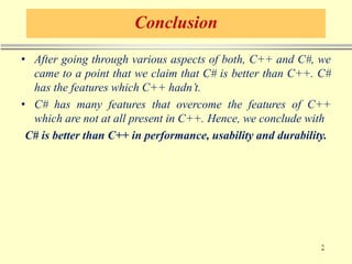 Conclusion
• After going through various aspects of both, C++ and C#, we
came to a point that we claim that C# is better than C++. C#
has the features which C++ hadn’t.
• C# has many features that overcome the features of C++
which are not at all present in C++. Hence, we conclude with
C# is better than C++ in performance, usability and durability.
 