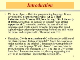 Introduction
• C++ is an object – Oriented programming language. It was
developed by Bjarne Stroustrup at AT & T Bell
Laboratories in Murray Hill, New Jersey, USA, I the early
of 1980s. Stroustrup, an admirer of simula67 and strong
supporter of C, wanted to combine the best of both the
languages and create a more powerful language that could
support object-oriented programming features and still retain
the power and elegance of C. The result was C++.
• Therefore, C++ is an extension of C with a major addition of
the class construct feature of simula67. Since the class was a
major addition to the original C language Stroustrup initially
called the new language ‘C with classes’. However, later in
1983, the name was changed to C++. The idea of C++ comes
from the C Increment operator ++, thereby suggesting that
C++ is an augmented – incremented version of C.
 