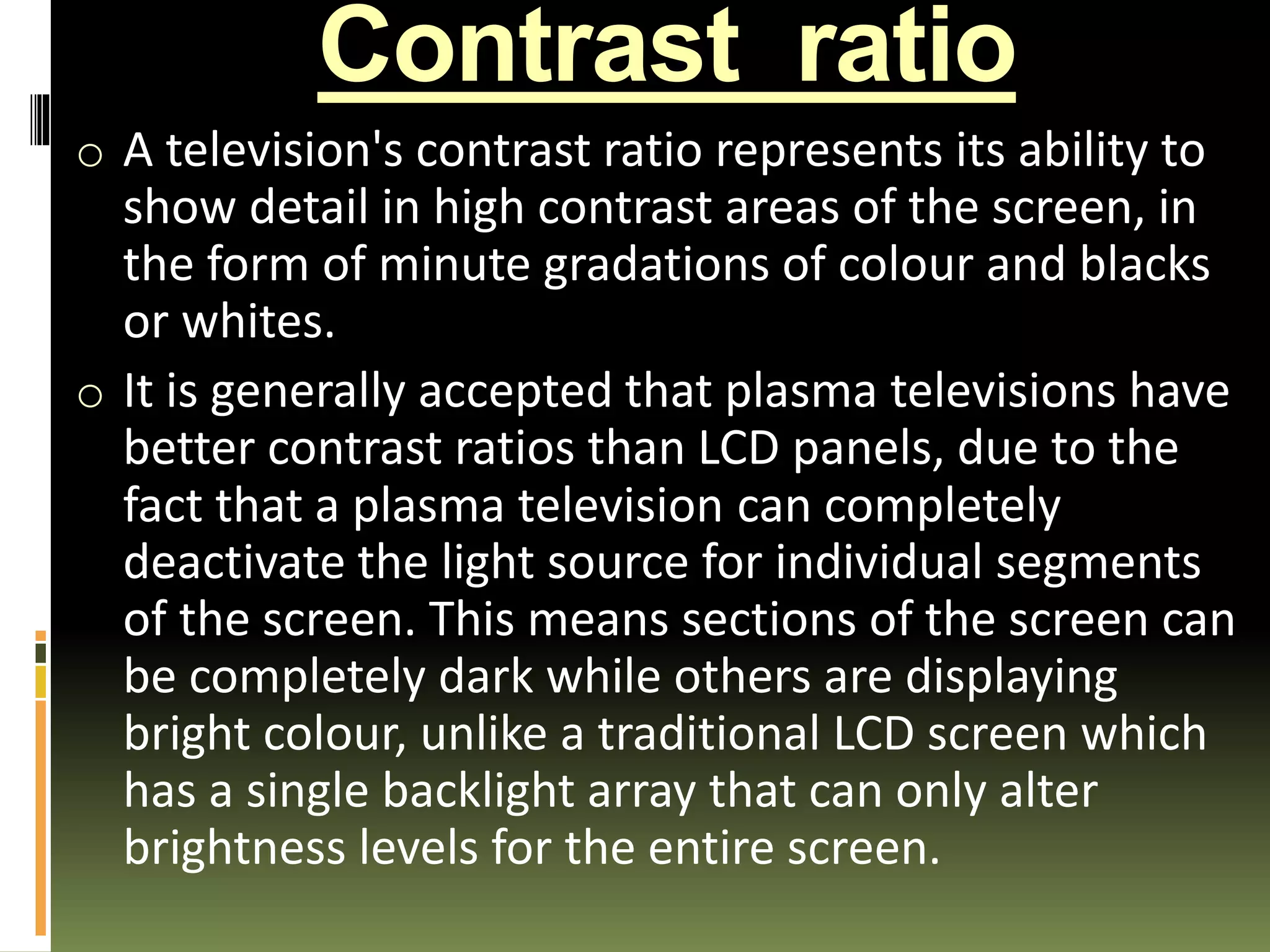 Contrast ratio
o A television's contrast ratio represents its ability to
show detail in high contrast areas of the screen, in
the form of minute gradations of colour and blacks
or whites.
o It is generally accepted that plasma televisions have
better contrast ratios than LCD panels, due to the
fact that a plasma television can completely
deactivate the light source for individual segments
of the screen. This means sections of the screen can
be completely dark while others are displaying
bright colour, unlike a traditional LCD screen which
has a single backlight array that can only alter
brightness levels for the entire screen.
 