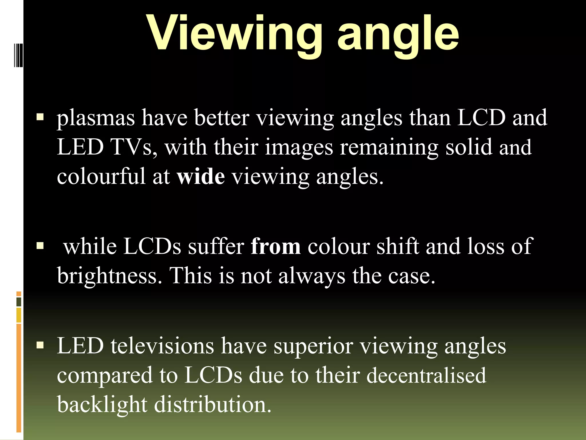 Viewing angle
 plasmas have better viewing angles than LCD and
LED TVs, with their images remaining solid and
colourful at wide viewing angles.
 while LCDs suffer from colour shift and loss of
brightness. This is not always the case.
 LED televisions have superior viewing angles
compared to LCDs due to their decentralised
backlight distribution.
 