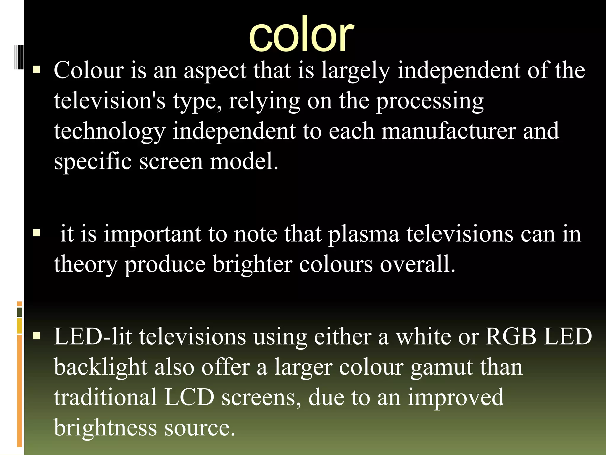 color
 Colour is an aspect that is largely independent of the
television's type, relying on the processing
technology independent to each manufacturer and
specific screen model.
 it is important to note that plasma televisions can in
theory produce brighter colours overall.
 LED-lit televisions using either a white or RGB LED
backlight also offer a larger colour gamut than
traditional LCD screens, due to an improved
brightness source.
 