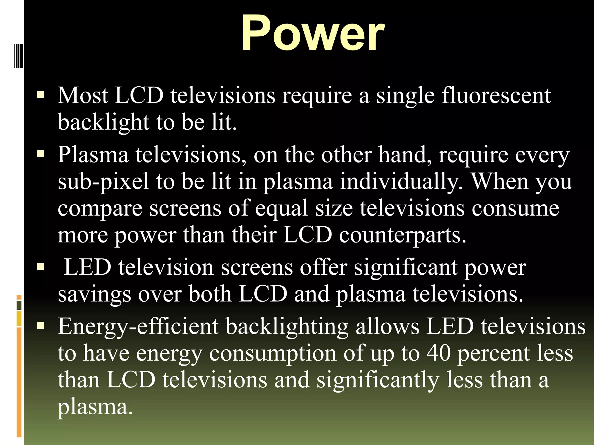 Power
 Most LCD televisions require a single fluorescent
backlight to be lit.
 Plasma televisions, on the other hand, require every
sub-pixel to be lit in plasma individually. When you
compare screens of equal size televisions consume
more power than their LCD counterparts.
 LED television screens offer significant power
savings over both LCD and plasma televisions.
 Energy-efficient backlighting allows LED televisions
to have energy consumption of up to 40 percent less
than LCD televisions and significantly less than a
plasma.
 