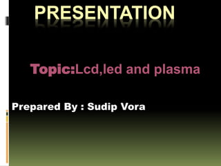 PRESENTATION
Topic:Lcd,led and plasma
Prepared By : Sudip Vora
 