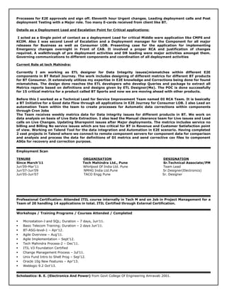 Processes for E2E approvals and sign off. Eleventh hour Urgent changes. Leading deployment calls and Post
deployment Testing with a Major role. Too many E-cards received from client like BT.
Details as a Deployment Lead and Escalation Point for Critical applications:
I acted as a Single point of contact as a deployment Lead for critical Middle ware application like CMPS and
KCIM. Also I was second Level of Escalation and a Deployment manager for the Component for all major
releases for Business as well as Consumer LOB. Presenting case for the application for implementing
Emergency changes overnight in Front of CAB. It involved a proper RCA and justification of changes
required. A walkthrough of pre deployment activities and DR leading were major activities amongst them.
Governing communications to different components and coordination of all deployment activities
Current Role at tech Mahindra:
Currently I am working as ETL designer for Data Integrity issues(mismatches within different E2E
components in BT Retail Journey. The work includes designing of different metrics for different BT products
for BT Consumer. It extensively utilizes my expertise in E2E knowledge and Corrections being done for found
mismatches. The design done reaches the ETL developers who develop Queries and package to extract all
Metrics reports based on definitions and designs given by ETL Designer(Me). The POC is done successfully
for 15 critical metrics for a product called BT Sports and now we are moving ahead with other products.
Before this I worked as a Technical Lead for Service Improvement Team named DI RCA Team. It is basically
a BT Initiative for a Good data Flow through all applications in E2E Journey for Consumer LOB. I also Lead an
automation Team within the team to create processes for Automatic data corrections within components
through Cron Jobs
The Team receives weekly metrics data for Data integrity issues for different products in BT. We work on
data analysis on basis of Live Data Extraction. I also lead the Manual clearance team for Live issues and Lead
calls on Live Changes. Updating Sharepoint issues after Major deployments. The metrics includes service no
billing and Billing No service issues which are too critical for BT in Revenue and Customer Satisfaction point
of view. Working on Talend Tool for the data integration and Automation in E2E scenario. Having completed
2 vast projects in Talend where we connect to remote component servers for component data for comparison
and analysis and process the data for definitions of DI metrics and send corrective csv files to component
ASGs for recovery and correction purpose.
Employment Scan
TENURE ORGANISATION DESIGNATION
Since March’11 Tech Mahindra Ltd., Pune Sr.Technical Associate/PM
Jun’09-Mar’11 Whirlpool Of India Ltd. Pune Team Lead
Jun’07-Jun’09 NMHG India Ltd.Pune Sr.Designer(Electronics)
Jun’05-Jun’07 TACO Engg Pune Sr. Designer
Professional Certification: Attended ITIL course internally in Tech M and on Job in Project Management for a
Team of 20 handling 14 applications in total. ITIL Certified through External Certification.
Workshops / Training Programs / Courses Attended / Completed
 Microstation-J and SQL; Duration – 7 days, Jun’11.
 Basic Telecom Training; Duration – 2 days Jun’11.
 BT-ASG-level-1 – Apr’12.
 Agile Overview – Aug’11.
 Agile Implementation – Sept’12.
 Tech Mahindra Process-2 – Dec’11.
 ITIL V3 Foundation Certified
 Change Management Process – Jul’11.
 Unix Fund Intro to Shell Prog – Sep’12.
 Oracle 10g New Features – Apr’13.
 Weblogic 9.2 Oct’13.
Scholastics: B. E. (Electronics And Power) from Govt College Of Engineering Amravati 2001.
 