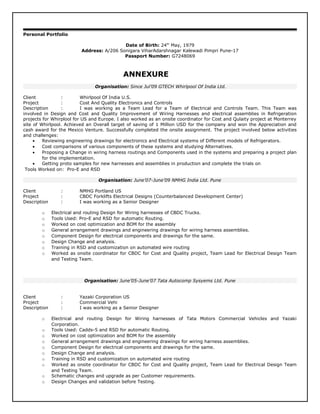 Personal Portfolio
Date of Birth: 24th
May, 1979
Address: A/206 Sonigara ViharAdarshnagar Kalewadi Pimpri Pune-17
Passport Number: G7248069
ANNEXURE
Organisation: Since Jul’09 GTECH Whirlpool Of India Ltd.
Client : Whirlpool Of India U.S.
Project : Cost And Quality Electronics and Controls
Description : I was working as a Team Lead for a Team of Electrical and Controls Team. This Team was
involved in Design and Cost and Quality Improvement of Wiring Harnesses and electrical assemblies in Refrigeration
projects for Whirplool for US and Europe. I also worked as an onsite coordinator for Cost and Qulaity project at Monterrey
site of Whirlpool. Achieved an Overall target of saving of 1 Million USD for the company and won the Appreciation and
cash award for the Mexico Venture. Successfully completed the onsite assignment. The project involved below activities
and challenges:
• Reviewing engineering drawings for electronics and Electrical systems of Different models of Refrigerators.
• Cost comparisons of various components of these systems and studying Alternatives.
• Proposing a Change in wiring harness routings and Components used in the systems and preparing a project plan
for the implementation.
• Getting proto samples for new harnesses and assemblies in production and complete the trials on
Tools Worked on: Pro-E and RSD
Organisation: June’07-June’09 NMHG India Ltd. Pune
Client : NMHG Portland US
Project : CBDC Forklifts Electrical Designs (Counterbalanced Development Center)
Description : I was working as a Senior Designer
o Electrical and routing Design for Wiring harnesses of CBDC Trucks.
o Tools Used: Pro-E and RSD for automatic Routing.
o Worked on cost optimization and BOM for the assembly
o General arrangement drawings and engineering drawings for wiring harness assemblies.
o Component Design for electrical components and drawings for the same.
o Design Change and analysis.
o Training in RSD and customization on automated wire routing
o Worked as onsite coordinator for CBDC for Cost and Quality project, Team Lead for Electrical Design Team
and Testing Team.
Organisation: June’05-June’07 Tata Autocomp Sysyems Ltd. Pune
Client : Yazaki Corporation US
Project : Commercial Vehi
Description : I was working as a Senior Designer
o Electrical and routing Design for Wiring harnesses of Tata Motors Commercial Vehicles and Yazaki
Corporation.
o Tools Used: Cadds-5 and RSD for automatic Routing.
o Worked on cost optimization and BOM for the assembly
o General arrangement drawings and engineering drawings for wiring harness assemblies.
o Component Design for electrical components and drawings for the same.
o Design Change and analysis.
o Training in RSD and customization on automated wire routing
o Worked as onsite coordinator for CBDC for Cost and Quality project, Team Lead for Electrical Design Team
and Testing Team.
o Schematic changes and upgrade as per Customer requirements.
o Design Changes and validation before Testing.
 