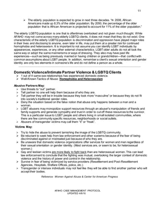 11
AFAHO CASE MANAGEMENT PROTOCOL
UPDATED 4/6/16
 The elderly population is expected to grow in next three decades. “In 2008, African
Americans made up 8.3% of the older population. By 2050, the percentage of the older
population that is African American is projected to account for 11% of the older population.”
The elderly LGBTQ population is one that is oftentimes overlooked and not given much thought. While
AFAHO may not come across many elderly LGBTQ clients, it does not mean that they do not exist. One
characteristic of the elderly LGBTQ population is discrimination and oppression have played major roles
in their lives and disclosing to anyone, even later in life, may put them at a greater risk for continued
homophobia and heterosexism. It is important to not assume you can identify LGBT individuals by
appearances, experiences, or any other external characteristics. LGBT older adults do not all look the
same way or adopt the same mannerisms or ways of dressing. They also may have past life
experiences—such as being previously married or having children or grandchildren—that conflict with
common assumptions about LGBT people. In addition, remember a client’s sexual orientation and gender
identity are only two elements in someone’s life and do not define a person as a whole.
Domestic Violence/Intimate Partner Violence & LGBTQ Clients
 1 out of 4 same-sex relationships has experienced domestic violence.
 Well-Known Tactics of Abuse: Homophobia and Heterosexism
Abusive Partners May:
 Use threats to “out” partner.
 Tell partner no one will help them because of who they are.
 Tell partner they will be in trouble because they look more “masculine” or because they do not fit
into society’s traditional gender roles.
 Deny the situation based on the false notion that abuse only happens between a man and a
woman.
 LGBT abusers may monopolize support resources through an abuser's manipulation of friends and
family supports and generate sympathy and trust in order to cut off these resources to the survivor.
This is a particular issue to LGBT people and others living in small isolated communities, where
there are few community specific resources, neighborhoods or social outlets.
 Abusers of transgender victims may call them “it” or “freak”.
Victims May:
 Try to hide the abuse to prevent tarnishing the image of the LGBTQ community.
 Be reluctant to seek help from law enforcement and other systems because of the fear of being
discriminated against or mistreated just because of who they are.
 Be unaware that domestic violence organizations offer services for women and men regardless of
their sexual orientation or gender identity. (Most services are, or seem to be, for heterosexual
women.)
 Gay and lesbian victims are more likely to fight back than are heterosexual women. This can lead
law enforcement to conclude that the fighting was mutual, overlooking the larger context of domestic
violence and the history of power and control in the relationship.
 Survive in fear of being victimized by service providers (Resettlement and Post-Resettlement
Agencies, Hospitals, Welfare Offices, police, etc.)
 Transgender or intersex individuals may not feel like they will be able to find another partner who will
accept their bodies.
Reference: Women Against Abuse & Center for American Progress
 