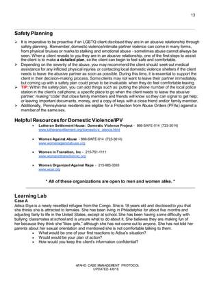 13
AFAHO CASE MANAGEMENT PROTOCOL
UPDATED 4/6/16
Safety Planning
 It is imperative to be proactive if an LGBTQ client disclosed they are in an abusive relationship through
safety planning. Remember, domestic violence/intimate partner violence can come in many forms,
from physical bruises or marks to stalking and emotional abuse - sometimes abuse cannot always be
seen. When a client reveals to you they are in an abusive relationship, one of the first steps to assist
the client is to make a detailed plan, so the client can begin to feel safe and comfortable.
 Depending on the severity of the abuse, you may recommend the client should seek out medical
assistance for any inflicted physical injuries or contacting local domestic violence shelters if the client
needs to leave the abusive partner as soon as possible. During this time, it is essential to support the
client in their decision-making process. Some clients may not want to leave their partner immediately,
but coming up with a safety plan could prove to be invaluable when they do feel comfortable leaving.
 TIP: Within the safety plan, you can add things such as: putting the phone number of the local police
station in the client’s cell phone; a specific place to go when the client needs to leave the abusive
partner; making “code” that close family members and friends will know so they can signal to get help;
or leaving important documents, money, and a copy of keys with a close friend and/or family member.
 Additionally, Pennsylvania residents are eligible for a Protection from Abuse Orders (PFAs) against a
member of the same sex.
Helpful Resourcesfor Domestic Violence/IPV
 Lutheran Settlement House: Domestic Violence Project - 866-SAFE-014 (723-3014)
www.lutheransettlement.org/domesticvi olence.html
 Women Against Abuse - 866-SAFE-014 (723-3014)
www.womenagainstabuse.org
 Women in Transition, Inc - 215-751-1111
www.womenintransitioninc.org
 Women Organized Against Rape - 215-985-3333
www.woar.org
* All of these organizations are open to men and women alike. *
Learning Lab
Case A
Adisa Diya is a newly resettled refugee from the Congo. She is 18 years old and disclosed to you that
she thinks she is attracted to females. She has been living in Philadelphia for about five months and
adjusting fairly to life in the United States, except at school. She has been having some difficulty with
bullying classmates at school and is unsure what to do about it. She believes they are making fun of
her because they think she “likes girls,” although she has not come out to anyone. She has not told her
parents about her sexual orientation and mentioned she is not comfortable talking to them.
 What would be one of your first reactions to Adisa’s situation?
 Would would be your plan of action?
 How would you keep the client’s information confidential?
 
