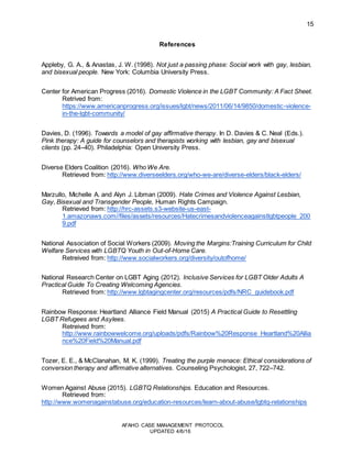 15
AFAHO CASE MANAGEMENT PROTOCOL
UPDATED 4/6/16
References
Appleby, G. A., & Anastas, J. W. (1998). Not just a passing phase: Social work with gay, lesbian,
and bisexual people. New York: Columbia University Press.
Center for American Progress (2016). Domestic Violence in the LGBT Community: A Fact Sheet.
Retrived from:
https://www.americanprogress.org/issues/lgbt/news/2011/06/14/9850/domestic-violence-
in-the-lgbt-community/
Davies, D. (1996). Towards a model of gay affirmative therapy. In D. Davies & C. Neal (Eds.).
Pink therapy: A guide for counselors and therapists working with lesbian, gay and bisexual
clients (pp. 24–40). Philadelphia: Open University Press.
Diverse Elders Coalition (2016). Who We Are.
Retrieved from: http://www.diverseelders.org/who-we-are/diverse-elders/black-elders/
Marzullo, Michelle A. and Alyn J. Libman (2009). Hate Crimes and Violence Against Lesbian,
Gay, Bisexual and Transgender People, Human Rights Campaign.
Retrieved from: http://hrc-assets.s3-website-us-east-
1.amazonaws.com//files/assets/resources/Hatecrimesandviolenceagainstlgbtpeople_200
9.pdf
National Association of Social Workers (2009). Moving the Margins:Training Curriculum for Child
Welfare Services with LGBTQ Youth in Out-of-Home Care.
Retreived from: http://www.socialworkers.org/diversity/outofhome/
National Research Center on LGBT Aging (2012). Inclusive Services for LGBT Older Adults A
Practical Guide To Creating Welcoming Agencies.
Retrieved from: http://www.lgbtagingcenter.org/resources/pdfs/NRC_guidebook.pdf
Rainbow Response: Heartland Alliance Field Manual (2015) A Practical Guide to Resettling
LGBT Refugees and Asylees.
Retreived from:
http://www.rainbowwelcome.org/uploads/pdfs/Rainbow%20Response_Heartland%20Allia
nce%20Field%20Manual.pdf
Tozer, E. E., & McClanahan, M. K. (1999). Treating the purple menace: Ethical considerations of
conversion therapy and affirmative alternatives. Counseling Psychologist, 27, 722–742.
Women Against Abuse (2015). LGBTQ Relationships. Education and Resources.
Retrieved from:
http://www.womenagainstabuse.org/education-resources/learn-about-abuse/lgbtq-relationships
 