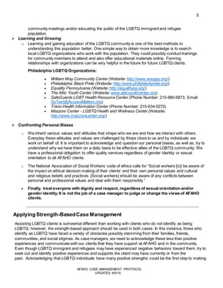 5
AFAHO CASE MANAGEMENT PROTOCOL
UPDATED 4/6/16
community meetings and/or educating the public of the LGBTQ immigrant and refugee
population.
 Learning and Growing
o Learning and gaining education of the LGBTQ community is one of the best methods to
understanding this population better. One simple way to obtain more knowledge is to search
local LGBTQ organizations who work with the population. They could possibly conduct trainings
for community members to attend and also offer educational materials online. Forming
relationships with organizations can be very helpful in the future for future LGBTQ clients.
Philadelphia LGBTQ Organizations:
 William Way Community Center (Website: http://www.waygay.org/)
 Philadelphia Black Pride (Website: http://www.phillyblackpride.org/)
 Equality Pennsylvania (Website: http://equalitypa.org/)
 The Attic Youth Center (Website: www.atticyouthcenter.org)
 SafeGuards LGBT Health Resource Center (Phone Number: 215-985-6873; Email:
GoTest@AccessMatters.org)
 Trans-Health Information Center (Phone Number: 215-634-5272)
 Mazzoni Center - LGBTQ Health and Wellness Center (Website:
http://www.mazzonicenter.org/)
 Confronting Personal Biases
o We inherit various values and attitudes that shape who we are and how we interact with others.
Everyday these attitudes and values are challenged by those close to us and by individuals we
work on behalf of. It is important to acknowledge and question our personal biases, as well as, try to
understand why we have them on a daily basis to be effective allies of the LGBTQ community. We
have a professional obligation to offer quality services regardless of gender identity or sexual
orientation to all AFAHO clients.
o The National Association of Social Workers’ code of ethics calls for “Social workers [to] be aware of
the impact on ethical decision making of their clients’ and their own personal values and cultural
and religious beliefs and practices. [Social workers] should be aware of any conflicts between
personal and professional values and deal with them responsibly.”
 Finally, treat everyone with dignity and respect, regardless of sexual orientation and/or
gender identity. It is not the job of a case manager to judge or change the views of AFAHO
clients.
Applying Strength-BasedCase Management
Assisting LGBTQ clients is somewhat different than working with clients who do not identify as being
LGBTQ, however, the strength-based approach should be used in both cases. In this instance, those who
identify as LGBTQ have faced a variety of obstacles possibly stemming from their families, friends,
communities, and social stigmas. As case managers, we need to acknowledge these less than positive
experiences and communicate with our clients that they have support at AFAHO and in the community.
Even though LGBTQ immigrant and refugees may have experienced negative behaviors toward them, try to
seek out and identify positive experiences and supports the client may have currently or from the
past. Acknowledging that LGBTQ individuals have many positive strengths could be the first step to making
 