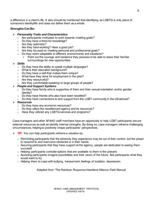 6
AFAHO CASE MANAGEMENT PROTOCOL
UPDATED 4/6/16
a difference in a client’s life. It also should be mentioned that identifying as LGBTQ is only piece of
someone's identity/life and does not define them as a whole.
Strengths Can Be:
 Personality Traits and Characteristics
o Are participants motivated to work towards meeting goals?
o Do they have a thirst for knowledge?
o Are they optimistic?
o Are they hard-working? Have a good job?
o Are they focused on meeting personal and professional goals?
o Do they seem adaptable to different environments and situations?
 Point out the courage and resilience they possess to be able to leave their familiar
surroundings for new opportunities.
 Skills
o Do they have the ability to speak multiple languages?
o What is their education background?
o Do they have a skill that makes them unique?
o What have they done for employment in the past?
o Are they resourceful?
o Are they comfortable speaking to large groups of people?
 People and Support Systems
o Do they have family who is supportive of them and their sexual orientation and/or gender
identity?
o Do they have friends who also have been resettled?
o Do they have connections to and support from the LGBT community in the US/abroad?
 Resources
o Do they have any economic resources?
o Do they utilize the resettlement agency and its resources?
o Have they utilized any LGBTQ services and programs?
Case managers and other AFAHO staff members have an opportunity to help LGBT participants secure
external resources as well as identify internal strengths. By doing so, case managers reframe challenging
circumstances, helping to positively shape participants’ perspectives.
 TIP: You can help participants reframe a situation by:
o Reminding participants that the adversity they experience may be out of their control, but the power
to respond to and overcome obstacles is in their hands.
o Assuring participants that they have support at the agency; people are dedicated to seeing them
succeed!
o Helping participants consider options that are available to them in the present.
o Assisting participants imagine possibilities and their vision of the future. Ask participants what they
would want to try.
o Helping them to cope with bullying, harassment, feelings of isolation, depression.
Adapted from “The Rainbow Response Heartland Alliance Field Manual
 