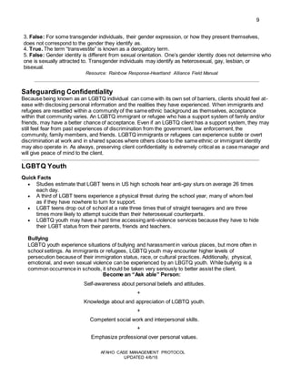 9
AFAHO CASE MANAGEMENT PROTOCOL
UPDATED 4/6/16
3. False: For some transgender individuals, their gender expression, or how they present themselves,
does not correspond to the gender they identify as.
4. True. The term “transvestite” is known as a derogatory term.
5. False: Gender identity is different from sexual orientation. One’s gender identity does not determine who
one is sexually attracted to. Transgender individuals may identify as heterosexual, gay, lesbian, or
bisexual.
Resource: Rainbow Response-Heartland Alliance Field Manual
Safeguarding Confidentiality
Because being known as an LGBTQ individual can come with its own set of barriers, clients should feel at-
ease with disclosing personal information and the realities they have experienced. When immigrants and
refugees are resettled within a community of the same ethnic background as themselves, acceptance
within that community varies. An LGBTQ immigrant or refugee who has a support system of family and/or
friends, may have a better chance of acceptance. Even if an LGBTQ client has a support system, they may
still feel fear from past experiences of discrimination from the government, law enforcement, the
community, family members, and friends. LGBTQ immigrants or refugees can experience subtle or overt
discrimination at work and in shared spaces where others close to the same ethnic or immigrant identity
may also operate in. As always, preserving client confidentiality is extremely critical as a case manager and
will give peace of mind to the client.
LGBTQ Youth
Quick Facts
 Studies estimate that LGBT teens in US high schools hear anti-gay slurs on average 26 times
each day.
 A third of LGBT teens experience a physical threat during the school year, many of whom feel
as if they have nowhere to turn for support.
 LGBT teens drop out of school at a rate three times that of straight teenagers and are three
times more likely to attempt suicide than their heterosexual counterparts.
 LGBTQ youth may have a hard time accessing anti-violence services because they have to hide
their LGBT status from their parents, friends and teachers.
Bullying
LGBTQ youth experience situations of bullying and harassment in various places, but more often in
school settings. As immigrants or refugees, LGBTQ youth may encounter higher levels of
persecution because of their immigration status, race, or cultural practices. Additionally, physical,
emotional, and even sexual violence can be experienced by an LBGTQ youth. While bullying is a
common occurrence in schools, it should be taken very seriously to better assist the client.
Become an “Ask able” Person:
Self-awareness about personal beliefs and attitudes.
+
Knowledge about and appreciation of LGBTQ youth.
+
Competent social work and interpersonal skills.
+
Emphasize professional over personal values.
 