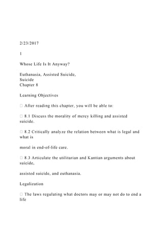 2/23/2017
1
Whose Life Is It Anyway?
Euthanasia, Assisted Suicide,
Suicide
Chapter 8
Learning Objectives
suicide.
what is
moral in end-of-life care.
suicide,
assisted suicide, and euthanasia.
Legalization
s may or may not do to end a
life
 