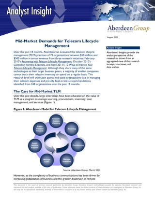August, 2011

  Mid-Market Demands for Telecom Lifecycle
               Management                                                                                                  Analyst Insight
Over the past 18 months, Aberdeen has evaluated the telecom lifecycle                                                      Aberdeen’s Insights provide the
management (TLM) practices of 75 organizations between $50 million and                                                     analyst perspective of the
$500 million in annual revenue from three research initiatives: February                                                   research as drawn from an
2010's Recovering with Telecom Lifecycle Management, October 2010's                                                        aggregated view of the research
Controlling Wireless Expenses, and April 2011's 10 Ways to Improve Your                                                    surveys, interviews, and
Telecom Lifecycle Management Although they share many of the same                                                          data analysis
technologies as their larger business peers, a majority of smaller companies
cannot track their telecom inventory or spend on a regular basis. This
research brief will show pain points mid-sized organizations face in managing
their telecom expenses and provide Best-in-Class recommendations
identified from 348 organizations over the past 18 months.

The Case for Mid-Market TLM
Over the past decade, large enterprises have been educated on the value of
TLM as a program to manage sourcing, procurement, inventory, cost
management, and services (Figure 1).

Figure 1: Aberdeen's Model for Telecom Lifecycle Management




                                                                 Source: Aberdeen Group, March 2011

However, as the complexity of business communications has been driven by
increasing globalization of business and the greater dispersion of remote

This document is the result of primary research performed by Aberdeen Group. Aberdeen Group's methodologies provide for objective fact-based research and
represent the best analysis available at the time of publication. Unless otherwise noted, the entire contents of this publication are copyrighted by Aberdeen Group, Inc.
and may not be reproduced, distributed, archived, or transmitted in any form or by any means without prior written consent by Aberdeen Group, Inc.
 