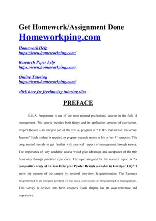 Get Homework/Assignment Done
Homeworkping.com
Homework Help
https://www.homeworkping.com/
Research Paper help
https://www.homeworkping.com/
Online Tutoring
https://www.homeworkping.com/
click here for freelancing tutoring sites
PREFACE
B.B.A. Programme is one of the most reputed professional courses in the field of
management. This course includes both theory and its application contents of curriculum.
Project Report is an integral part of the B.B.A. program at “ V.B.S Purvanchal; University
Jaunpur” Each student is required to prepare research report in his or her 4th
semester. This
programmed intends to get familiar with practical aspect of management through survey.
The importance of any academic course would give advantage and acceptance of the true
from only through practical experience. The topic assigned for the research report is “A
comparitive study of various Detergent Powder Brands available in Ghazipur City”. I
know the opinion of the sample by personal interview & questionnaire. The Research
programmed is an integral constant of the cause curriculum of programmed in management.
This survey is divided into forth chapters. Each chapter has its own relevance and
importance.
 
