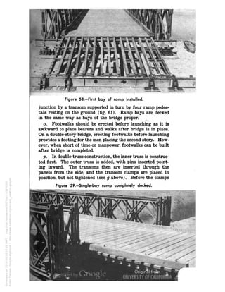 Figure 58.—First bay of ramp installed.
junction by a transom supported in turn by four ramp pedes-
tals resting on the ground (fig. 61). Ramp bays are decked
in the same way as bays of the bridge proper.
o. Footwalks should be erected before launching as it is
awkward to place bearers and walks after bridge is in place.
On a double-story bridge, erecting footwalks before launching
provides a footing for the men placing the second story. How-
ever, when short of time or manpower, footwalks can be built
after bridge is completed.
p. In double-truss construction, the inner truss is construc-
ted first. The outer truss is added, with pins inserted point-
ing inward. The transoms then are inserted through the
panels from the side, and the transom clamps are placed in
position, but not tightened (see g above). Before the clamps
Figure 59.—Single-bay ramp completely decked.
Generatedon2014-05-1007:18GMT/http://hdl.handle.net/2027/uc1.b3241350
PublicDomain,Google-digitized/http://www.hathitrust.org/access_use#pd-google
 