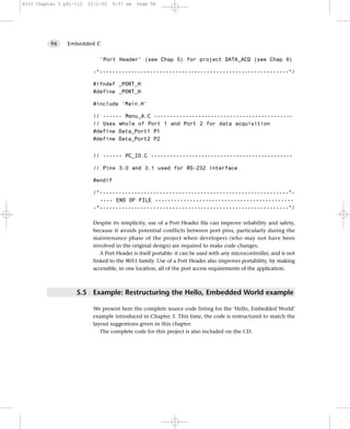 8322 Chapter 5 p81-112   21/2/02   9:57 am   Page 96




          96    Embedded C


                             'Port Header' (see Chap 5) for project DATA_ACQ (see Chap 9)

                          -*------------------------------------------------------------*/

                          #ifndef _PORT_H
                          #define _PORT_H

                          #include ‘Main.H’

                          // ------ Menu_A.C --------------------------------------------
                          // Uses whole of Port 1 and Port 2 for data acquisition
                          #define Data_Port1 P1
                          #define Data_Port2 P2


                          // ------ PC_IO.C ---------------------------------------------

                          // Pins 3.0 and 3.1 used for RS-232 interface

                          #endif

                          /*------------------------------------------------------------*-
                            ---- END OF FILE --------------------------------------------
                          -*------------------------------------------------------------*/

                          Despite its simplicity, use of a Port Header file can improve reliability and safety,
                          because it avoids potential conflicts between port pins, particularly during the
                          maintenance phase of the project when developers (who may not have been
                          involved in the original design) are required to make code changes.
                             A Port Header is itself portable: it can be used with any microcontroller, and is not
                          linked to the 8051 family. Use of a Port Header also improves portability, by making
                          accessible, in one location, all of the port access requirements of the application.



                   5.5 Example: Restructuring the Hello, Embedded World example

                          We present here the complete source code listing for the ‘Hello, Embedded World’
                          example introduced in Chapter 3. This time, the code is restructured to match the
                          layout suggestions given in this chapter.
                             The complete code for this project is also included on the CD.
 