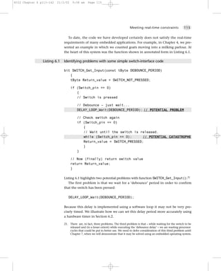 8322 Chapter 6 p113-142   21/2/02    9:58 am    Page 115




                                                                                  Meeting real-time constraints               115


                                 To date, the code we have developed certainly does not satisfy the real-time
                              requirements of many embedded applications. For example, in Chapter 4, we pre-
                              sented an example in which we counted goats moving into a milking parlour. At
                              the heart of this system was the function shown in annotated form in Listing 6.1.

                Listing 6.1   Identifying problems with some simple switch-interface code

                              bit SWITCH_Get_Input(const tByte DEBOUNCE_PERIOD)
                                 {
                                 tByte Return_value = SWITCH_NOT_PRESSED;

                                    if (Switch_pin == 0)
                                       {
                                       // Switch is pressed

                                        // Debounce – just wait...
                                        DELAY_LOOP_Wait(DEBOUNCE_PERIOD); // POTENTIAL PROBLEM

                                        // Check switch again
                                        if (Switch_pin == 0)
                                           {
                                           // Wait until the switch is released.
                                           while (Switch_pin == 0);      // POTENTIAL CATASTROPHE
                                           Return_value = SWITCH_PRESSED;
                                           }
                                        }

                                    // Now (finally) return switch value
                                    return Return_value;
                                    }

                              Listing 6.1 highlights two potential problems with function SWITCH_Get_Input().21
                                 The first problem is that we wait for a ‘debounce’ period in order to confirm
                              that the switch has been pressed:

                                 DELAY_LOOP_Wait(DEBOUNCE_PERIOD);

                              Because this delay is implemented using a software loop it may not be very pre-
                              cisely timed. We illustrate how we can set this delay period more accurately using
                              a hardware timer in Section 6.2.

                              21. There are, in fact, three problems. The third problem is that – while waiting for the switch to be
                                  released and (to a lesser extent) while executing the ‘debounce delay’ – we are wasting processor
                                  cycles that could be put to better use. We need to defer consideration of this third problem until
                                  Chapter 7, when we will demonstrate that it may be solved using an embedded operating system.
 