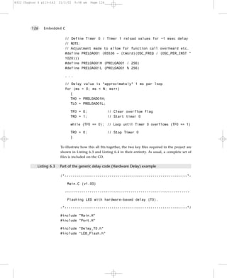8322 Chapter 6 p113-142    21/2/02   9:58 am   Page 126




         126    Embedded C


                               // Define Timer 0 / Timer 1 reload values for ~1 msec delay
                               // NOTE:
                               // Adjustment made to allow for function call overheard etc.
                               #define PRELOAD01 (65536 – (tWord)(OSC_FREQ / (OSC_PER_INST *
                               1020)))
                               #define PRELOAD01H (PRELOAD01 / 256)
                               #define PRELOAD01L (PRELOAD01 % 256)

                               ...

                               // Delay value is *approximately* 1 ms per loop
                               for (ms = 0; ms < N; ms++)
                                  {
                                  TH0 = PRELOAD01H;
                                  TL0 = PRELOAD01L;

                                  TF0 = 0;                 // Clear overflow flag
                                  TR0 = 1;                 // Start timer 0

                                  while (TF0 == 0); // Loop until Timer 0 overflows (TF0 == 1)

                                  TR0 = 0;                 // Stop Timer 0
                                  }

                            To illustrate how this all fits together, the two key files required in the project are
                            shown in Listing 6.3 and Listing 6.4 in their entirety. As usual, a complete set of
                            files is included on the CD.

             Listing 6.3   Part of the generic delay code (Hardware Delay) example

                            /*------------------------------------------------------------*-

                                Main.C (v1.00)

                              -------------------------------------------------------------

                                Flashing LED with hardware-based delay (T0).

                            -*------------------------------------------------------------*/

                            #include "Main.H"
                            #include "Port.H"

                            #include "Delay_T0.h"
                            #include "LED_Flash.h"
 