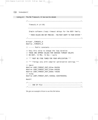 8322 Chapter 6 p113-142      21/2/02   9:58 am   Page 132




         132      Embedded C


               Listing 6.5    The file TimeoutL.H. See text for details

                              /*------------------------------------------------------------*-

                                  TimeoutL.H (v1.00)

                                -------------------------------------------------------------

                                  Simple software (loop) timeout delays for the 8051 family.

                                  * THESE VALUES ARE NOT PRECISE – YOU MUST ADAPT TO YOUR SYSTEM *

                              -*------------------------------------------------------------*/

                              #ifndef _TIMEOUTL_H
                              #define _TIMEOUTL_H

                              // ------ Public constants ------------------------------------

                              // Vary this value to change the loop duration
                              // THESE ARE APPROX VALUES FOR VARIOUS TIMEOUT DELAYS
                              // ON 8051, 12 MHz, 12 Osc / cycle

                              // *** MUST BE FINE TUNED FOR YOUR APPLICATION ***

                              // *** Timings vary with compiler optimisation settings ***

                              // tWord
                              #define LOOP_TIMEOUT_INIT_001ms 65435U
                              #define LOOP_TIMEOUT_INIT_010ms 64535U
                              #define LOOP_TIMEOUT_INIT_500ms 14535U
                              // tLong
                              #define LOOP_TIMEOUT_INIT_10000ms 4294795000UL

                              #endif

                              /*------------------------------------------------------------*-
                                ---- END OF FILE --------------------------------------------
                              -*------------------------------------------------------------*/

                              We give an example of how to use this file below.
 