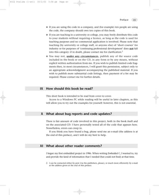 8322 Prelims (i-xvi)   25/2/02   3:04 pm   Page xv




                                                                                                              Preface        xv


                             G If you are using the code in a company, and (for example) ten people are using
                                 the code, the company should own ten copies of this book.
                             G If you are teaching in a university or college, you may freely distribute this code
                                 to your students without requiring a licence, as long as the code is used for
                                 teaching purposes and no commercial application is involved. Please note that
                                 teaching (by university or college staff, or anyone else) of ‘short courses’ for
                                 industry or for purposes of ‘continuing professional development’ does not fall
                                 into this category: if in doubt, please contact me for clarification.2
                             G You may not, under any circumstances, publish any of the source code
                                 included in the book or on the CD, in any form or by any means, without
                                 explicit written authorization from me. If you wish to publish limited code frag-
                                 ments then, in most circumstances, I will grant this permission, subject only to
                                 an appropriate acknowledgment accompanying the published material. If you
                                 wish to publish more substantial code listings, then payment of a fee may be
                                 required. Please contact me for further details.




                         IX How should this book be read?

                             This short book is intended to be read from cover to cover.
                                Access to a Windows PC while reading will be useful in later chapters, as this
                             will allow you to try out the examples for yourself: however, this is not essential.



                         X What about bug reports and code updates?

                             There is fair amount of code involved in this project, both in the book itself and
                             on the associated CD. I have personally tested all of the code that appears here.
                             Nonetheless, errors can creep in.
                               If you think you have found a bug, please send me an e-mail (the address is at
                             the end of this preface), and I will do my best to help.



                         XI What about other reader comments?

                             I began my first embedded project in 1986. When writing Embedded C, I wanted to, try
                             and provide the kind of information that I needed (but could not find) at that time.

                             2. I can be contacted either by post (via the publishers, please), or much more efficiently by e-mail
                                at the address given at the end of this preface.
 