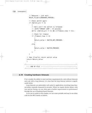 8322 Chapter 6 p113-142   21/2/02       9:58 am   Page 136




         136    Embedded C


                                    // Debounce – just wait...
                                    DELAY_T0_Wait(DEBOUNCE_PERIOD);

                                    // Check switch again
                                    if (Switch_pin == 0)
                                       {
                                       // Wait until the switch is released.
                                       // (WITH TIMEOUT LOOP – 10 seconds)
                                       while ((Switch_pin == 0) && (++Timeout_loop != 0));

                                          // Check for timeout
                                          if (Timeout_loop == 0)
                                             {
                                             Return_value = SWITCH_NOT_PRESSED;
                                             }
                                          else
                                             {
                                             Return_value = SWITCH_PRESSED;
                                             }
                                          }
                                    }

                              // Now (finally) return switch value
                              return Return_value;
                              }

                           /*------------------------------------------------------------*-
                             ---- END OF FILE --------------------------------------------
                           -*------------------------------------------------------------*/



                  6.10 Creating hardware timeouts

                           If we consider the ability to meet real-time requirements by code without timeouts
                           and code with a loop timeout, it is clear that the loop timeout solution is signifi-
                           cantly better.
                              Loop timeouts are particularly well suited to applications involving long time-
                           out delays (typically measured in seconds). Where we require shorter delays, with
                           very precise timing, we can often gain a further improvement in performance
                           through the use of hardware-based timeouts.
                              As we saw in earlier in this chapter, we can create portable and easy to use delay
                           code for the 8051 family as follows:
 