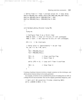 8322 Chapter 6 p113-142   21/2/02       9:58 am   Page 137




                                                                         Meeting real-time constraints        137


                              // Define Timer 0 / Timer 1 preload values for ~1 msec delay
                              #define PRELOAD_01ms (65536-(tWord)(OSC_FREQ/(OSC_PER_INST*1000)))
                              #define PRELOAD_01ms_H (PRELOAD_01ms / 256)
                              #define PRELOAD_01ms_L (PRELOAD_01ms % 256)
                              //

                              ...

                              void Hardware_Delay_T0(const tLong MS)
                                 {
                                 tLong ms;

                                    // Configure Timer 0 as a 16-bit timer
                                    TMOD &= 0xF0; // Clear all T0 bits (T1 left unchanged)
                                    TMOD |= 0x01; // Set required T0 bits (T1 left unchanged)

                                    ET0 = 0;       // No interrupts

                                    // Delay value is *approximately* 1 ms per loop
                                    for (ms = 0; ms < MS; ms++)
                                       {
                                       TH0 = PRELOAD_01ms_H;
                                       TL0 = PRELOAD_01ms_L;

                                          TF0 = 0;            // Clear overflow flag
                                          TR0 = 1;            // Start Timer 0

                                          while (TF0 == 0); // Loop until Timer 0 overflows

                                          TR0 = 0;            // Stop Timer 0
                                          }
                                    }

                              Creating a hardware timeout involves a simple variation on this technique, and
                              allows precise timeout delays to be easily generated.
                                 For example, in Section 6.6 we considered the process of reading from an ADC in
                              a Philips 8Xc552 microcontroller. This was the original, potentially dangerous, code:

                                // Wait until AD conversion finishes (checking ADCI)
                                while ((ADCON & ADCI) == 0);
 